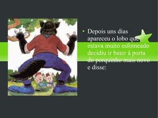 Depois uns dias apareceu o lobo que estava muito esfomeado decidiu ir bater à porta do porquinho mais novo e disse: