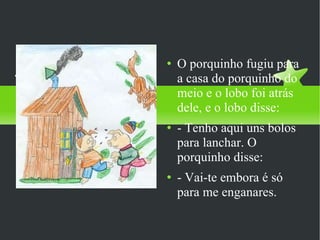 O porquinho fugiu para a casa do porquinho do meio e o lobo foi atrás dele, e o lobo disse: - Tenho aqui uns bolos para lanchar. O porquinho disse: - Vai-te embora é só para me enganares.