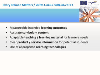 Every Trainee Matters / 2010-1-ROI-LE004-0677111




  •   Measureable intended learning outcomes
  •   Accurate curriculum content
  •   Adaptable teaching / learning material for learners needs
  •   Clear product / service information for potential students
  •   Use of appropriate Learning technologies
 