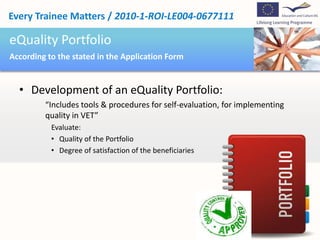 Every Trainee Matters / 2010-1-ROI-LE004-0677111

eQuality Portfolio
According to the stated in the Application Form


  • Development of an eQuality Portfolio:
         “Includes tools & procedures for self-evaluation, for implementing
         quality in VET”
           Evaluate:
           • Quality of the Portfolio
           • Degree of satisfaction of the beneficiaries
 