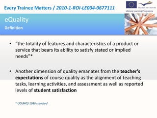 Every Trainee Matters / 2010-1-ROI-LE004-0677111

eQuality
Definition


  • “the totality of features and characteristics of a product or
    service that bears its ability to satisfy stated or implied
    needs”*

  • Another dimension of quality emanates from the teacher’s
    expectations of course quality as the alignment of teaching
    tasks, learning activities, and assessment as well as reported
    levels of student satisfaction

     * ISO 8402-1986 standard
 