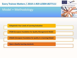 Every Trainee Matters / 2010-1-ROI-LE004-0677111

Model + Methodology



      Kirkpatrick’s Four Levels of Learning Evaluation


      EFQM (European Foundation for Quality Management) Model


      EFQUEL (European Foundation for quality in e-learning) Model


      Open e-Quality learning standards
 