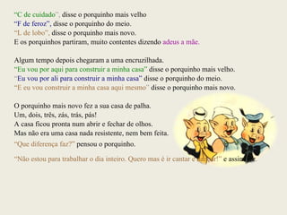 “ C de cuidado ”,  disse o porquinho mais velho “ F de feroz”,   disse o porquinho do meio. “ L de lobo”,   disse o porquinho mais novo. E os porquinhos partiram, muito contentes dizendo  adeus a mãe. Algum tempo depois chegaram a uma encruzilhada. “ Eu vou por aqui para construir a minha casa”   disse o porquinho mais velho. “ Eu vou por ali para construir a minha casa”   disse o porquinho do meio. “ E eu vou construir a minha casa aqui mesmo ”  disse o porquinho mais novo. O porquinho mais novo fez a sua casa de palha. Um, dois, três, zás, trás, pás! A casa ficou pronta num abrir e fechar de olhos. Mas não era uma casa nada resistente, nem bem feita. “ Que diferença faz?”   pensou o porquinho. “ Não estou para trabalhar o dia inteiro. Quero mas é ir cantar e dançar!”   e assim fez . 