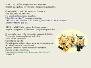 MAS… ALGUÉM o espiava do alto do monte. Alguém cujo petisco favorito era…porquinhos gorduchos. O porquinho do meio fez a sua casa de estacas. Um, dois, três, zás, trás, pás! Foi um instante enquanto a acabou. “ Que diferença faz?”,  pensou o porquinho. “ Não estou para trabalhar o dia inteiro. Quero mas é ir cantar e dançar!” E foi isso mesmo que fez. MAS… ALGUÉM o espiava do alto do monte. Alguém cujo petisco favorito era…porquinhos gorduchos. O porquinho mais velho construiu a sua casa de tijolos. Teve muito mais trabalho que os irmãos. Fez o soalho de madeira. Carpinteirou a porta. Pacientemente, uniu os tijolos um a um com argamassa. No telhado colocou uma chaminé. Quando terminou, a casa ficou muito bem feita. E muito sólida e resistente. “ Agora posso, finalmente, descansar e divertir-me” E assim fez. 