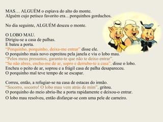 MAS… ALGUÉM o espiava do alto do monte. Alguém cujo petisco favorito era…porquinhos gorduchos. No dia seguinte, ALGUÉM desceu o monte. O LOBO MAU. Dirigiu-se a casa de palhas. E bateu a porta. “ Porquinho, porquinho, deixa-me entrar”  disse ele. O porquinho mais novo espreitou pela janela e viu o lobo mau. “ Pelos meus presuntos, garanto-te que não te deixo entrar”. “ Se não abres, encho-me de ar, sopro e derrubo-te a casa”,  disse o lobo. Encheu o peito de ar, soprou e a frágil casa de palha desapareceu. O porquinho mal teve tempo de se escapar. Correu, então, a refugiar-se na casa de estacas do irmão. “ Socorro, socorro! O lobo mau vem atrás de mim”,  gritou. O porquinho do meio abriu-lhe a porta rapidamente e deixou-o entrar. O lobo mau resolveu, então disfarçar-se com uma pele de carneiro. 