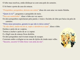 O lobo mau resolveu, então disfarçar-se com uma pele de carneiro. E foi bater a porta da casa de estacas.  “ Porquinhos, porquinhos, deixem-me entrar”  disse ele com uma voz muito fininha. “ Quem és tu?”,  perguntou o porquinho do meio. “ Sou um carneirinho”,  disse o lobo em voz suave. Os dois porquinhos espreitaram pela janela e viram o focinho do lobo por baixo da pele do carneiro. “ Pelos meus presuntos, garanto-te que não te deixo entrar ”. “ Se não abres, encho-me de ar, sopro e derrubo-te a casa”,  disse o lobo. Encheu o peito de ar e soprou. Tornou a encher o peito de ar e a soprar. E a frágil casa de estacas ficou desfeita. Os dois porquinhos mal tiveram tempo de escapar. Correram então a refugiar-se na casa de tijolos do irmão mais velho. “ Socorro, socorro! O lobo feroz vem atrás de nós”. 