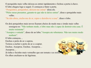 O porquinho mais velho deixou-os entrar rapidamente e fechou a porta à chave. O lobo chegou logo a seguir. E começou a bater a porta. “ Porquinhos, porquinhos, deixem-me entrar”  dizia ele. “ Pelos meus presuntos, garanto-te que não te deixo entrar”,  disse o porquinho mais velho. “ Se não abres, encho-me de ar, sopro e derrubo-te a casa”,  disse o lobo. Os dois porquinhos mais novos ficaram cheios de medo mas o irmão mais velho sossegou-os:  ”Não tenham medo, o lobo mau não é capaz de destruir esta casa. É muito resistente”. “ Assopra a vontade”,  disse ele ao lobo ,”Assopra ate rebentares. Não nos metes medo nenhum”. O lobo começou… Encheu o peito de ar e soprou. Tornou a encher o peito de ar e a soprar. Encheu. Assoprou. Encheu. Assoprou… Assoprou… Já tinha o focinho mais vermelho que um tomate e as orelhas roxas como beringelas. Os olhos enchiam-se de lágrimas.  