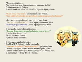 Mas…apesar disso… Não conseguia nem fazer estremecer a casa de tijolos! O lobo mau estava furioso! Fosse como fosse, ele tinha de deitar a pata aos porquinhos. “ Já sei o que vou fazer”,  disse com os seus botões. “ Vou subir pelos tijolos até ao telhado e depois desço pela chaminé!” Mas os três porquinhos ouviram o lobo no telhado. “ Está em cima do telhado”,  disse o porquinho mais novo. “ Vai descer pela chaminé”,  disse o porquinho do meio. O porquinho mais velho então disse: “ Tragam depressa uma panela cheia de água a ferver!” E os irmãos obedeceram. Estava mesmo a ferver! Puseram-na na chaminé. O lobo desceu pela chaminé… CATRAPUZ! Caiu direitinho na panela.  “  Socorro! Acudam! Vou ficar cozido!”  , gritava o lobo. Quando conseguiu sair da panela o lobo fugiu a correr. Correu, correu, coreu e só parou quando se viu na sua casa. E nunca mais voltou a descer o monte. 