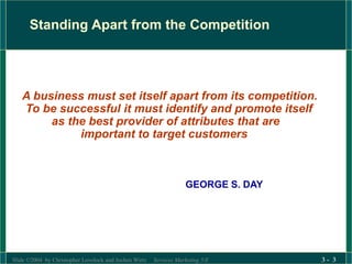 Slide ©2004 by Christopher Lovelock and Jochen Wirtz Services Marketing 5/E 3 - 3
Standing Apart from the Competition
A business must set itself apart from its competition.
To be successful it must identify and promote itself
as the best provider of attributes that are
important to target customers
GEORGE S. DAY
 