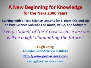 A New Beginning for Knowledge
for the Next 2000 Years
Starting with 3 Post-Science Lessons for 6-Years-Old and Up
on Post-Science Solutions of Touch, Value, and Software
“Every student of the 3 post-science lessons
will be a light illuminating the future.”
Hugh Ching
Founder, Post-Science Institute
http://www.post-science.com
ching@post-science.com
 