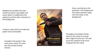 Focus is primarily on the
character in the foreground.
This draws attention away
from the chaos in the
background.
Background constates the main
consensus which is gun fights and
action which is implied from the
explosion and the other characters in
the background.
3 colours used, which can make the
poster more memorable
The tagline connotates further
action in the movie as it could
infer a fight of some sort. This will
cause the audience to be more
intrigued into the movie
Included in the poster is the
main actors name, for some
fans this would increase
interest
 