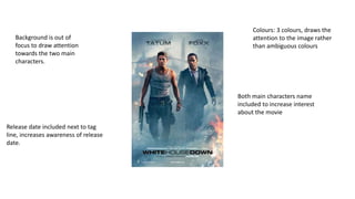 Colours: 3 colours, draws the
attention to the image rather
than ambiguous colours
Both main characters name
included to increase interest
about the movie
Background is out of
focus to draw attention
towards the two main
characters.
Release date included next to tag
line, increases awareness of release
date.
 