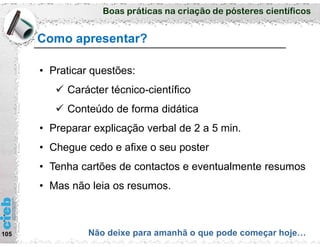 Boas práticas na criação de pósteres científicos
Como apresentar?
105 Não deixe para amanhã o que pode começar hoje…
• Praticar questões:
 Carácter técnico-científico
 Conteúdo de forma didática
• Preparar explicação verbal de 2 a 5 min.
• Chegue cedo e afixe o seu poster
• Tenha cartões de contactos e eventualmente resumos
• Mas não leia os resumos.
 