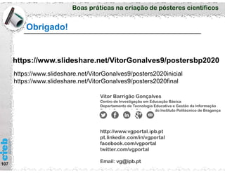 Boas práticas na criação de pósteres científicos
Obrigado!
107
Vitor Barrigão Gonçalves
Centro de Investigação em Educação Básica
Departamento de Tecnologia Educativa e Gestão da Informação
Escola Superior de Educação do Instituto Politécnico de Bragança
http://www.vgportal.ipb.pt
pt.linkedin.com/in/vgportal
facebook.com/vgportal
twitter.com/vgportal
Email: vg@ipb.pt
https://www.slideshare.net/VitorGonalves9/postersbp2020
https://www.slideshare.net/VitorGonalves9/posters2020inicial
https://www.slideshare.net/VitorGonalves9/posters2020final
 