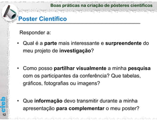 Boas práticas na criação de pósteres científicos
Poster Científico
12
• Qual é a parte mais interessante e surpreendente do
meu projeto de investigação?
• Como posso partilhar visualmente a minha pesquisa
com os participantes da conferência? Que tabelas,
gráficos, fotografias ou imagens?
• Que informação devo transmitir durante a minha
apresentação para complementar o meu poster?
Responder a:
 