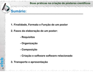 Boas práticas na criação de pósteres científicos
Sumário:
2
1. Finalidade, Formato e Função de um poster
2. Fases da elaboração de um poster:
- Requisitos
- Organização
- Composição
- Criação e software software relacionado
3. Transporte e apresentação
 