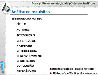 Boas práticas na criação de pósteres científicos
Análise de requisitos
28
ESTRUTURA DO POSTER
TÍTULO
AUTORES
INTRODUÇÃO
REFERENCIAL
OBJETIVOS
METODOLOGIA
DESENVOLVIMENTO
RESULTADOS
CONCLUSÃO
REFERÊNCIAS
Referenciar autores (citados no texto)
Bibliografia e Webliografia (máximo de 5)
 