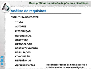 Boas práticas na criação de pósteres científicos
Análise de requisitos
29
ESTRUTURA DO POSTER
TÍTULO
AUTORES
INTRODUÇÃO
REFERENCIAL
OBJETIVOS
METODOLOGIA
DESENVOLVIMENTO
RESULTADOS
CONCLUSÃO
REFERÊNCIAS
Agradecimentos Reconhecer todos os financiadores e
colaboradores da sua investigação
 