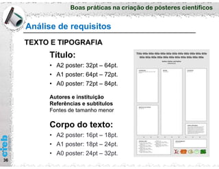 Boas práticas na criação de pósteres científicos
36
Análise de requisitos
TEXTO E TIPOGRAFIA
Título:
• A2 poster: 32pt – 64pt.
• A1 poster: 64pt – 72pt.
• A0 poster: 72pt – 84pt.
Autores e instituição
Referências e subtítulos
Fontes de tamanho menor
Corpo do texto:
• A2 poster: 16pt – 18pt.
• A1 poster: 18pt – 24pt.
• A0 poster: 24pt – 32pt.
 