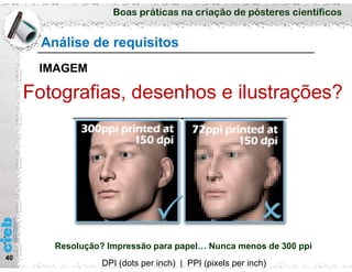 Boas práticas na criação de pósteres científicos
40
Análise de requisitos
IMAGEM
Fotografias, desenhos e ilustrações?
Resolução? Impressão para papel… Nunca menos de 300 ppi
DPI (dots per inch) | PPI (pixels per inch)
 