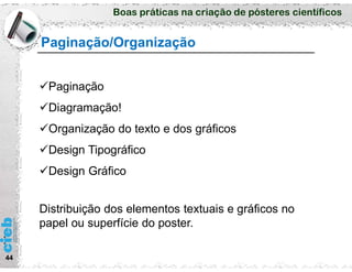 Boas práticas na criação de pósteres científicos
44
Paginação/Organização
Paginação
Diagramação!
Organização do texto e dos gráficos
Design Tipográfico
Design Gráfico
Distribuição dos elementos textuais e gráficos no
papel ou superfície do poster.
 