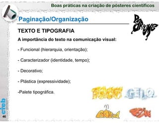 Boas práticas na criação de pósteres científicos
46
A importância do texto na comunicação visual:
- Funcional (hierarquia, orientação);
- Caracterizador (identidade, tempo);
- Decorativo;
- Plástica (expressividade);
-Palete tipográfica.
Paginação/Organização
TEXTO E TIPOGRAFIA
 