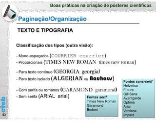 Boas práticas na criação de pósteres científicos
53
Classificação dos tipos (outra visão):
- Mono-espaçados (COURRIER courrier)
- Proporcionais (TIMES NEW ROMAN times new roman)
- Para texto contínuo (GEORGIA georgia)
- Para texto isolado (alGerIaN ou Bauhaus)
- Com serifa ou romanos (GARAMOND garamond)
- Sem serifa (ARIAL arial) Fontes serif
Times New Roman
Garamond
Bodoni
Fontes sans-serif
Helvetica
Futura
Gill Sans
Avantgarde
Optima
Arial
Verdana
Impact
Paginação/Organização
TEXTO E TIPOGRAFIA
 