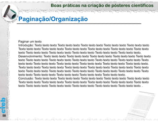 Boas práticas na criação de pósteres científicos
58
Paginação/Organização
Paginar um texto
Introdução: Texto texto texto Texto texto texto Texto texto texto Texto texto texto Texto texto texto
Texto texto texto Texto texto texto Texto texto texto Texto texto texto Texto texto texto Texto texto
texto Texto texto texto Texto texto texto Texto texto texto Texto texto texto Texto texto texto.
Desenvolvimento: Texto texto texto Texto texto texto Texto texto texto Texto texto texto Texto texto
texto Texto texto texto Texto texto texto Texto texto texto Texto texto texto Texto texto texto Texto
texto texto Texto texto texto Texto texto texto Texto texto texto Texto texto texto Texto texto texto.
Texto texto texto Texto texto texto Texto texto texto Texto texto texto Texto texto texto Texto texto
texto Texto texto texto Texto texto texto Texto texto texto Texto texto texto Texto texto texto Texto
texto texto Texto texto texto Texto texto texto Texto texto texto Texto texto texto.
Conclusão: Texto texto texto Texto texto texto Texto texto texto Texto texto texto Texto texto texto
Texto texto texto Texto texto texto Texto texto texto Texto texto texto Texto texto texto Texto texto
texto Texto texto texto Texto texto texto Texto texto texto Texto texto texto Texto texto texto. .
 