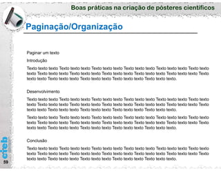 Boas práticas na criação de pósteres científicos
59
Paginação/Organização
Paginar um texto
Introdução
Texto texto texto Texto texto texto Texto texto texto Texto texto texto Texto texto texto Texto texto
texto Texto texto texto Texto texto texto Texto texto texto Texto texto texto Texto texto texto Texto
texto texto Texto texto texto Texto texto texto Texto texto texto Texto texto texto.
Desenvolvimento
Texto texto texto Texto texto texto Texto texto texto Texto texto texto Texto texto texto Texto texto
texto Texto texto texto Texto texto texto Texto texto texto Texto texto texto Texto texto texto Texto
texto texto Texto texto texto Texto texto texto Texto texto texto Texto texto texto.
Texto texto texto Texto texto texto Texto texto texto Texto texto texto Texto texto texto Texto texto
texto Texto texto texto Texto texto texto Texto texto texto Texto texto texto Texto texto texto Texto
texto texto Texto texto texto Texto texto texto Texto texto texto Texto texto texto.
Conclusão
Texto texto texto Texto texto texto Texto texto texto Texto texto texto Texto texto texto Texto texto
texto Texto texto texto Texto texto texto Texto texto texto Texto texto texto Texto texto texto Texto
texto texto Texto texto texto Texto texto texto Texto texto texto Texto texto texto.
 