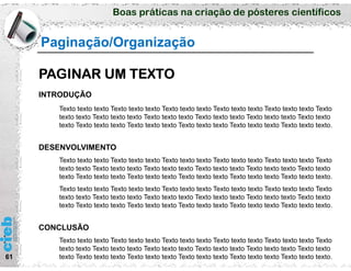 Boas práticas na criação de pósteres científicos
61
Paginação/Organização
PAGINAR UM TEXTO
INTRODUÇÃO
Texto texto texto Texto texto texto Texto texto texto Texto texto texto Texto texto texto Texto
texto texto Texto texto texto Texto texto texto Texto texto texto Texto texto texto Texto texto
texto Texto texto texto Texto texto texto Texto texto texto Texto texto texto Texto texto texto.
DESENVOLVIMENTO
Texto texto texto Texto texto texto Texto texto texto Texto texto texto Texto texto texto Texto
texto texto Texto texto texto Texto texto texto Texto texto texto Texto texto texto Texto texto
texto Texto texto texto Texto texto texto Texto texto texto Texto texto texto Texto texto texto.
Texto texto texto Texto texto texto Texto texto texto Texto texto texto Texto texto texto Texto
texto texto Texto texto texto Texto texto texto Texto texto texto Texto texto texto Texto texto
texto Texto texto texto Texto texto texto Texto texto texto Texto texto texto Texto texto texto.
CONCLUSÃO
Texto texto texto Texto texto texto Texto texto texto Texto texto texto Texto texto texto Texto
texto texto Texto texto texto Texto texto texto Texto texto texto Texto texto texto Texto texto
texto Texto texto texto Texto texto texto Texto texto texto Texto texto texto Texto texto texto.
 