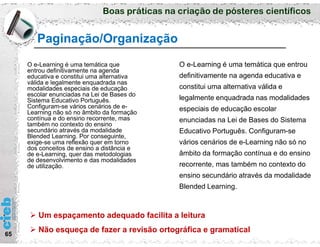 Boas práticas na criação de pósteres científicos
65
Paginação/Organização
O e-Learning é uma temática que
entrou definitivamente na agenda
educativa e constitui uma alternativa
válida e legalmente enquadrada nas
modalidades especiais de educação
escolar enunciadas na Lei de Bases do
Sistema Educativo Português.
Configuram-se vários cenários de e-
Learning não só no âmbito da formação
contínua e do ensino recorrente, mas
também no contexto do ensino
secundário através da modalidade
Blended Learning. Por conseguinte,
exige-se uma reflexão quer em torno
dos conceitos de ensino a distância e
de e-Learning, quer das metodologias
de desenvolvimento e das modalidades
de utilização.
O e-Learning é uma temática que entrou
definitivamente na agenda educativa e
constitui uma alternativa válida e
legalmente enquadrada nas modalidades
especiais de educação escolar
enunciadas na Lei de Bases do Sistema
Educativo Português. Configuram-se
vários cenários de e-Learning não só no
âmbito da formação contínua e do ensino
recorrente, mas também no contexto do
ensino secundário através da modalidade
Blended Learning.
 Um espaçamento adequado facilita a leitura
 Não esqueça de fazer a revisão ortográfica e gramatical
 