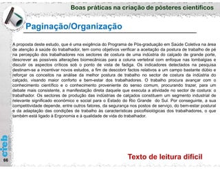Boas práticas na criação de pósteres científicos
66
Paginação/Organização
A proposta deste estudo, que é uma exigência do Programa de Pós-graduação em Saúde Coletiva na área
de atenção à saúde do trabalhador, tem como objetivos verificar a aceitação da postura de trabalho de pé
na percepção dos trabalhadores nos sectores de costura de uma indústria do calçado de grande porte,
descrever as possíveis alterações biomecânicas para a coluna vertebral com enfoque nas lombalgias e
discutir os aspectos críticos sob o ponto de vista de fadiga. Os indicadores detectados na pesquisa
destinam-se a incentivar novos estudos, a fim de descobrir factos relativos a um campo bastante dúbio e
reforçar os conceitos na análise da melhor postura de trabalho no sector de costura da indústria do
calçado, visando maior conforto e bem-estar dos trabalhadores. O trabalho procura avançar com o
conhecimento científico e o conhecimento proveniente do senso comum, procurando trazer, para um
debate mais consistente, a manifestação direta daquele que executa a atividade no sector de costura: o
trabalhador. Os sectores de produção das indústrias de calçados constituem um segmento industrial de
relevante significado económico e social para o Estado do Rio Grande do Sul. Por conseguinte, a sua
competitividade depende, entre outros fatores, da segurança nos postos de serviço, do bem-estar postural
e da adaptação das condições de trabalho às características psicofisiológicas dos trabalhadores, o que
também está ligado à Ergonomia e à qualidade de vida do trabalhador.
Texto de leitura difícil
 