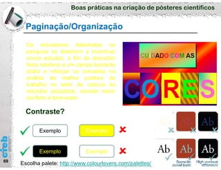 Boas práticas na criação de pósteres científicos
69
Paginação/Organização
Os indicadores detectados na
pesquisa se destinam a incentivar
novos estudos, a fim de descobrir
fatos relativos a um campo bastante
dúbio e reforçar os conceitos na
análise da melhor postura de
trabalho no setor de costura da
indústria calçadista, visando maior
conforto e bem-estar.
Exemplo
Exemplo Exemplo
Exemplo
 

Contraste?
Escolha palete: http://www.colourlovers.com/palettes/
 