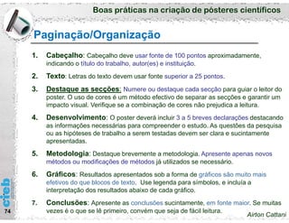Boas práticas na criação de pósteres científicos
74
Paginação/Organização
1. Cabeçalho: Cabeçalho deve usar fonte de 100 pontos aproximadamente,
indicando o título do trabalho, autor(es) e instituição.
2. Texto: Letras do texto devem usar fonte superior a 25 pontos.
3. Destaque as secções: Numere ou destaque cada secção para guiar o leitor do
poster. O uso de cores é um método efectivo de separar as secções e garantir um
impacto visual. Verifique se a combinação de cores não prejudica a leitura.
4. Desenvolvimento: O poster deverá incluir 3 a 5 breves declarações destacando
as informações necessárias para compreender o estudo. As questões da pesquisa
ou as hipóteses de trabalho a serem testadas devem ser clara e sucintamente
apresentadas.
5. Metodologia: Destaque brevemente a metodologia. Apresente apenas novos
métodos ou modificações de métodos já utilizados se necessário.
6. Gráficos: Resultados apresentados sob a forma de gráficos são muito mais
efetivos do que blocos de texto. Use legenda para símbolos, e incluía a
interpretação dos resultados abaixo de cada gráfico.
7. Conclusões: Apresente as conclusões sucintamente, em fonte maior. Se muitas
vezes é o que se lê primeiro, convém que seja de fácil leitura.
Airton Cattani
 