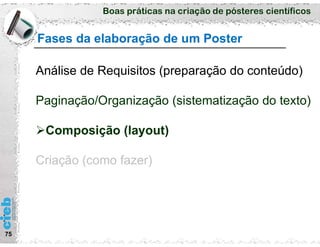 Boas práticas na criação de pósteres científicos
Fases da elaboração de um Poster
75
Análise de Requisitos (preparação do conteúdo)
Paginação/Organização (sistematização do texto)
Composição (layout)
Criação (como fazer)
 