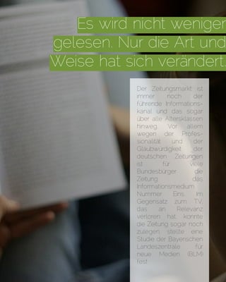 Es wird nicht weniger
gelesen. Nur die Art und
Weise hat sich verändert.
Der Zeitungsmarkt ist
immer noch der
führende Informations-
kanal und das sogar
über alle Altersklassen
hinweg. Vor allem
wegen der Profes-
sionalität und der
Glaubwürdigkeit der
deutschen Zeitungen
ist für viele
Bundesbürger die
Zeitung das
Informationsmedium
Nummer Eins. Im
Gegensatz zum TV,
das an Relevanz
verloren hat, konnte
die Zeitung sogar noch
zulegen, stellte eine
Studie der Bayerischen
Landeszentrale für
neue Medien (BLM)
fest
 