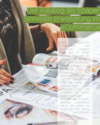 Der Katalog als Epaper:
Sinnvolle Erweiterung im
eCommerce
Die Deutschen,
Österreicher und
Schweizer shoppen
sehr gern. Im dritten
Quartal 2014 sind die
Umsätze der Online -
und Versandhändler
weiter gestiegen - auf
insgesamt fast 12
Milliarden Euro. Das
Beratungshaus Kurt
Salmon fand heraus:
Über die Hälfte aller
Verbraucher nutzt
Kataloge, um sich
inspirieren zu lassen,
Epaper-Kataloge
festigen die Kunden-
bindung, initialisieren
Käufe und sichern so
langfristig den Erfolg
im Multichannel-
eCommerce.
 
