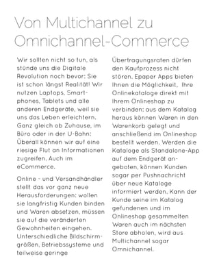 Wir sollten nicht so tun, als
stünde uns die Digitale
Revolution noch bevor: Sie
ist schon längst Realität! Wir
nutzen Laptops, Smart-
phones, Tablets und alle
anderen Endgeräte, weil sie
uns das Leben erleichtern.
Ganz gleich ob Zuhause, im
Büro oder in der U-Bahn:
Überall können wir auf eine
riesige Flut an Informationen
zugreifen. Auch im
eCommerce.
Online - und Versandhändler
stellt das vor ganz neue
Herausforderungen: wollen
sie langfristig Kunden binden
und Waren absetzen, müssen
sie auf die veränderten
Gewohnheiten eingehen.
Unterschiedliche Bildschirm-
größen, Betriebssysteme und
teilweise geringe
Übertragungsraten dürfen
den Kaufprozess nicht
stören. Epaper Apps bieten
Ihnen die Möglichkeit, Ihre
Onlinekataloge direkt mit
Ihrem Onlineshop zu
verbinden: aus dem Katalog
heraus können Waren in den
Warenkorb gelegt und
anschließend im Onlineshop
bestellt werden. Werden die
Kataloge als Standalone-App
auf dem Endgerät an-
geboten, können Kunden
sogar per Pushnachricht
über neue Kataloge
informiert werden. Kann der
Kunde seine im Katalog
gefundenen und im
Onlineshop gesammelten
Waren auch im nächsten
Store abholen, wird aus
Multichannel sogar
Omnichannel.
Von Multichannel zu
Omnichannel-Commerce
 