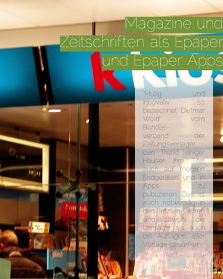 Magazine und
Zeitschriften als Epaper
und Epaper Apps
"Mutig und
innovativ" - so
bezeichnet Dietmar
Wolff vom
Bundes-
verband der
Zeitungsverleger
den Trend einiger
Häuser, Ihre Titel
auch auf mobilen
Endgeräten und in
Apps zu
publizieren. Das ist
auch notwendig: in
den letzten Jahren
sind sowohl die
Umsätze als auch
die Auflagen aller
Verlage gesunken.
 