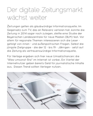 Zeitungen gelten als glaubwürdige Informationsquelle. Im
Gegensatz zum TV, das an Relevanz verloren hat, konnte die
Zeitung in 2014 sogar noch zulegen, stellte eine Studie der
Bayerischen Landeszentrale für neue Medien (BLM) fest. Vor
allem für regionale Themen interessieren sich die Leser -
gefolgt von innen - und außenpolitischen Fragen. Selbst die
jüngste Zielgruppe - die der 12 - bis 19 - Jährigen - setzt auf
die Zeitung als vertrauenswürdige Informationsquelle.
Für Verlage ergeben sich hier neue Umsatzchancen: die
"Alles-umsonst-Ära" im Internet ist vorbei. Ein Viertel der
Internetnutzer geben bereits Geld für journalistische Inhalte
aus. Diesen Trend sollten Verleger nutzen.
Der digitale Zeitungsmarkt
wächst weiter
 