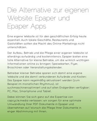 Eine eigene Website ist für den geschäftlichen Erfolg heute
essentiell. Auch lokale Geschäfte, Restaurants und
Gaststätten sollten die Macht des Online-Marketings nicht
unterschätzen.
Der Aufbau, Betrieb und die Pflege einer eigenen Website ist
allerdings aufwändig und kostenintensiv. Epaper bieten eine
tolle Alternative für kleine Betriebe, um die wirklich wichtigen
Informationen online zu bringen: Speisekarten, Flyer,
Broschüren oder Veranstaltungskalender.
Betreiber kleiner Betriebe sparen sich damit eine eigene
Website und die damit verbundenen Aufwände und Kosten:
Das Epaper kann regelmäßig aktualisiert werden (zum
Beispiel im monatlichen Rhythmus), ist
suchmaschinenoptimiert und auf allen Endgeräten verfügbar:
PC, Mac, Smartphone und Tablet.
Dabei können Sie sich ganz auf die Expertise von
capcycle.media verlassen: wir sorgen für eine optimale
Umwandlung Ihrer PDF-Dokumente in Epaper und
übernehmen auf Wunsch die Pflege Ihrer Dokumente in
enger Abstimmung mit Ihnen.
Die Alternative zur eigenen
Website:Epaper und
Epaper Apps
 