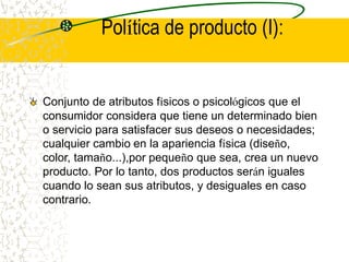 Política de producto (I):
Conjunto de atributos físicos o psicológicos que el
consumidor considera que tiene un determinado bien
o servicio para satisfacer sus deseos o necesidades;
cualquier cambio en la apariencia física (diseño,
color, tamaño...),por pequeño que sea, crea un nuevo
producto. Por lo tanto, dos productos serán iguales
cuando lo sean sus atributos, y desiguales en caso
contrario.
 