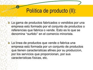Política de producto (II):
La gama de productos fabricados o vendidos por una
empresa está formado por el conjunto de productos o
referencias que fabrica o vende. Esto es lo que se
denomina “surtido” en el comercio minorista.
La línea de productos que vende o fabrica una
empresa está formada por un conjunto de productos
que tienen características afines por su producción,
por los servicios que proporcionan, por sus
características físicas, etc.
 