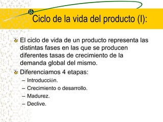 Ciclo de la vida del producto (I):
El ciclo de vida de un producto representa las
distintas fases en las que se producen
diferentes tasas de crecimiento de la
demanda global del mismo.
Diferenciamos 4 etapas:
– Introducción.
– Crecimiento o desarrollo.
– Madurez.
– Declive.
 