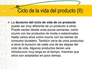 Ciclo de la vida del producto (II):
La duración del ciclo de vida de un producto
puede ser muy diferente de un producto a otros.
Puede oscilar desde unas pocas semanas, como
ocurre con los productos de moda o estacionales,
hasta varios años como ocurre con los bienes de
consumo duradero. También varía de unos productos
a otros la duración de cada una de las etapas del
ciclo de vida. Algunos productos tienen una
introducción muy larga en el tiempo, mientras que
otros son aceptados en poco tiempo.
 