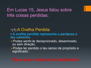 Em Lucas 15, Jesus falou sobre
três coisas perdidas:
(1) A Ovelha Perdida
• A ovelha perdida representa o perderes o
teu caminho.
Podes sentir-te decepcionado, desanimado,
ou sem direção.
Podes ter perdido o teu senso de propósito e
significado.
Deus quer restaurar-te totalmente!
 