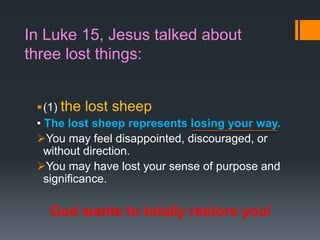In Luke 15, Jesus talked about
three lost things:
(1) the lost sheep
• The lost sheep represents losing your way.
You may feel disappointed, discouraged, or
without direction.
You may have lost your sense of purpose and
significance.
God wants to totally restore you!
 