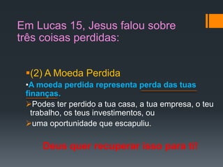 (2) A Moeda Perdida
•A moeda perdida representa perda das tuas
finanças.
Podes ter perdido a tua casa, a tua empresa, o teu
trabalho, os teus investimentos, ou
uma oportunidade que escapuliu.
Deus quer recuperar isso para ti!
Em Lucas 15, Jesus falou sobre
três coisas perdidas:
 