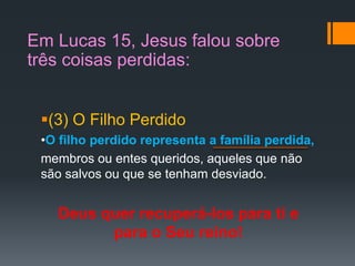 (3) O Filho Perdido
•O filho perdido representa a família perdida,
membros ou entes queridos, aqueles que não
são salvos ou que se tenham desviado.
Deus quer recuperá-los para ti e
para o Seu reino!
Em Lucas 15, Jesus falou sobre
três coisas perdidas:
 