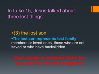 In Luke 15, Jesus talked about
three lost things:
(3) the lost son
•The lost son represents lost family
members or loved ones, those who are not
saved or who have backslidden.
God wants to reclaim them for
you and for the His kingdom!
 